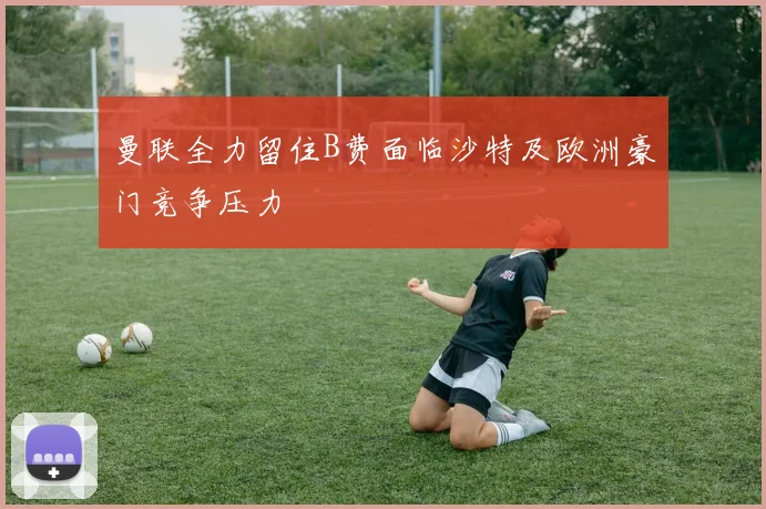 曼联全力留住B费面临沙特及欧洲豪门竞争压力