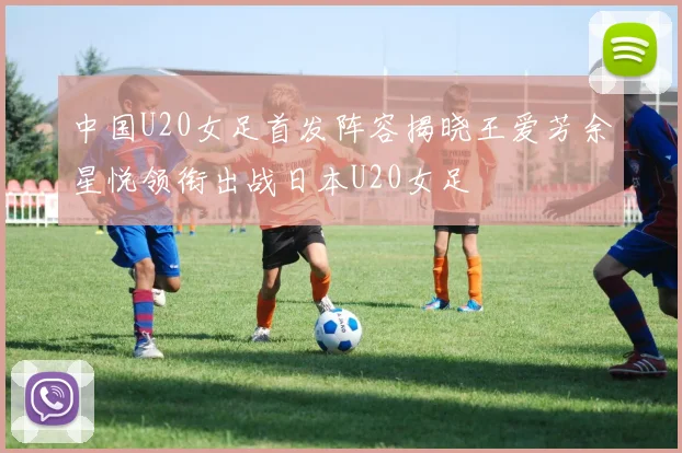 中国U20女足首发阵容揭晓王爱芳余星悦领衔出战日本U20女足