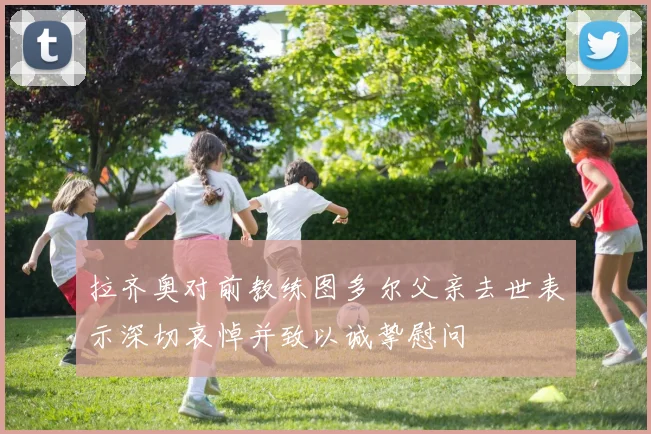 拉齐奥对前教练图多尔父亲去世表示深切哀悼并致以诚挚慰问