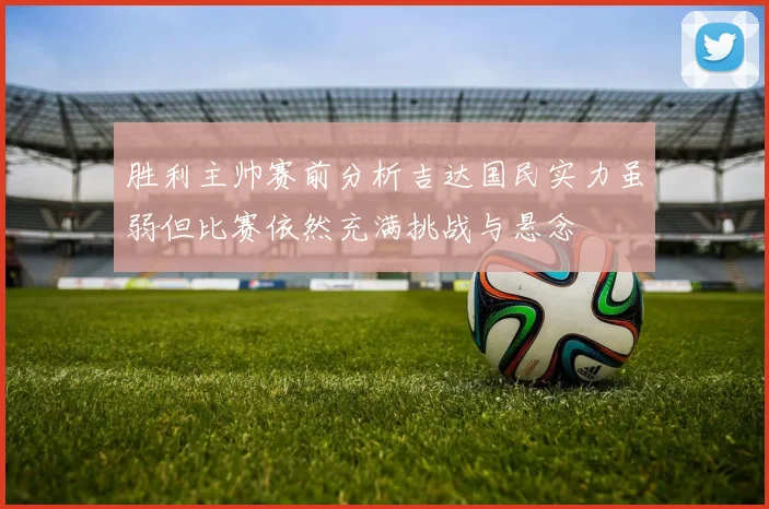 胜利主帅赛前分析吉达国民实力虽弱但比赛依然充满挑战与悬念