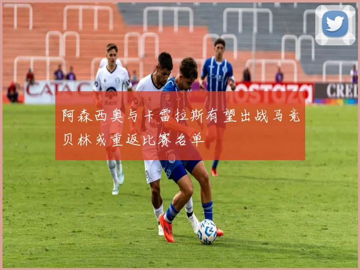 阿森西奥与卡雷拉斯有望出战马竞贝林或重返比赛名单