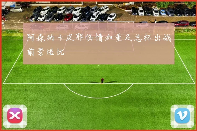 阿森纳卡皮耶伤情加重足总杯出战前景堪忧