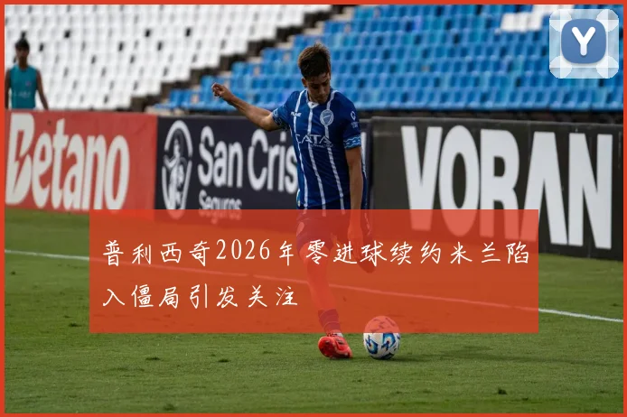 普利西奇2026年零进球续约米兰陷入僵局引发关注