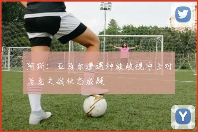 阿斯：亚马尔遭遇种族歧视冲击对马竞之战状态成疑
