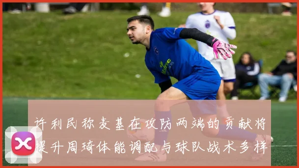 许利民称麦基在攻防两端的贡献将提升周琦体能调配与球队战术多样性